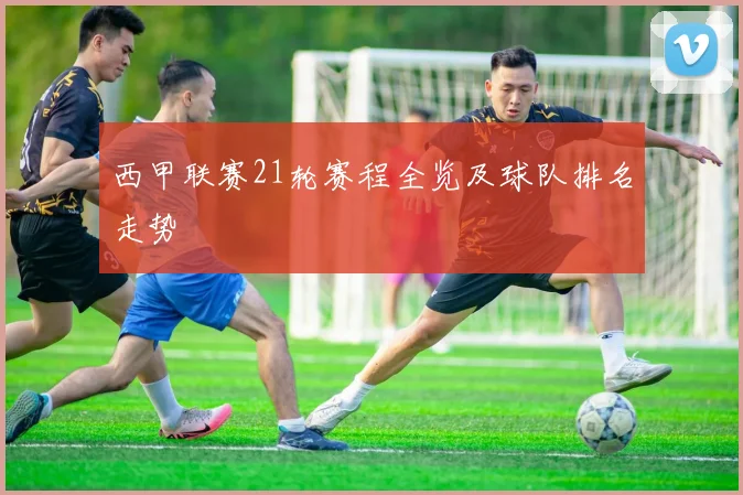 西甲联赛21轮赛程全览及球队排名走势